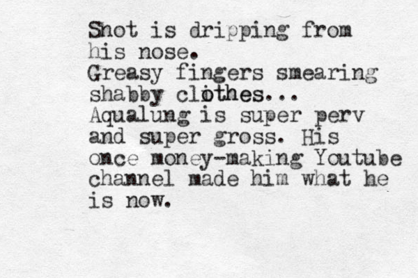 Snot is dripping from his nose. Greasy fingers smearing shabby clithes o othes... Aqualung is super perv and super gross. His once money-making Youtube channel made him what he is now. 