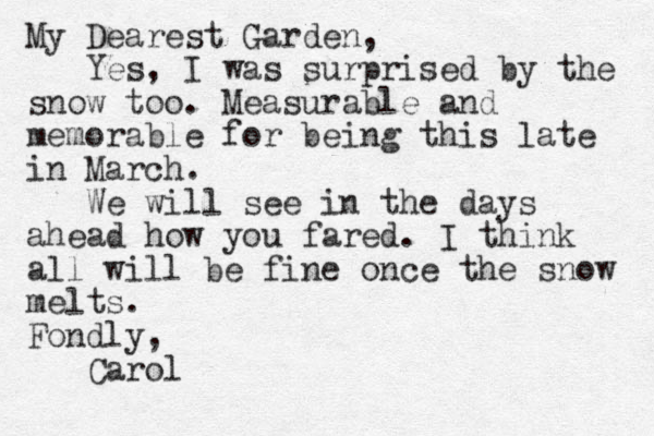 My Dearest Garden, Yes, I was surprised by the snow too. Measurable and memorable for being this late in March. We will see in the days ahead how you fared. I think all will be fine once the snow melts. Fondly, Carol