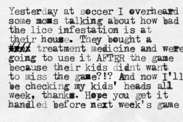 Yesterday at soccer I overheard some moms talking about how bad the lice infestation is at their house. They bought a tres xxxx -- - //// treatment medicine and were going to use it AFTER the game because their kids didnt want to miss the game?!? And now I'll be checking my kids' heads all week , thanks. Hope you get it ha dled n before next week's game 