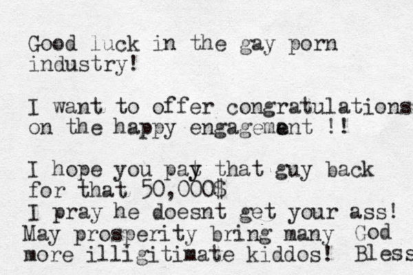Good luck in the gay porn industry! I want to offer congratulations on the happy engagemant e e !! I hope you pat y y that guy back for that 50,000$ I pray he doesnt get your ass! May prosperity bring many more illigitimate kiddos! God Bless 