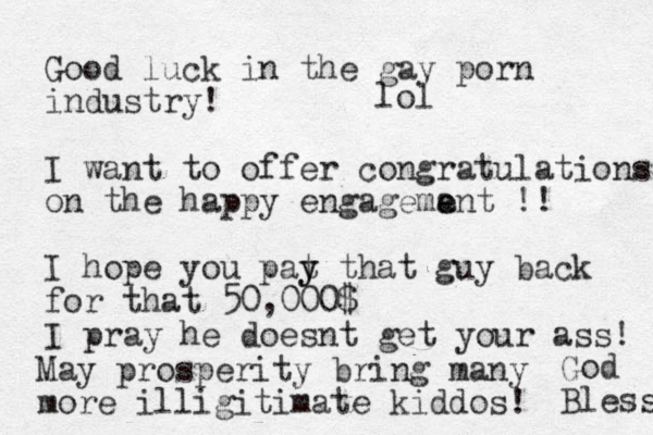 Good luck in the gay porn industry! I want to offer congratulations on the happy engagemant e e !! I hope you pat y y that guy back for that 50,000$ I pray he doesnt get your ass! May prosperity bring many more illigitimate kiddos! God Bless lol
