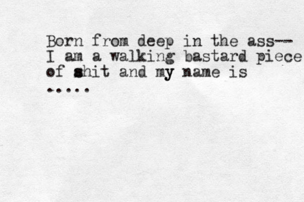 Born from deep in the ass-- I am a walking bastard piece of ahit and my s s y name is .....