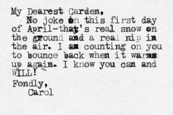 My Dearest Garden. , No joke i o on this first day of April-thay's real snow on the ground and a real nip in the air. I am counting on you to bounce back when it warms up again. I know you can and WILL! t t Fondly, Carol