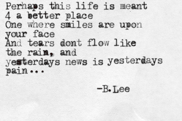 Perhaps this life is meant 4 a better place One where smiles are upon your face And tears dont flow like the rain, and yesterdays news is yesterdays pain -B.Lee ... 