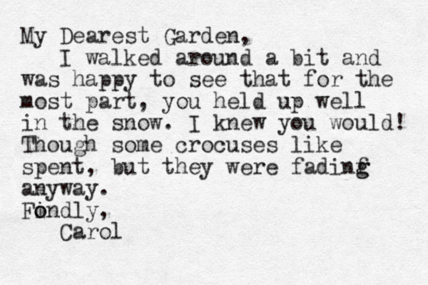 My Dearest Garden, I walked around a bit and was happy to see that for the most part, you held up well in the snow. I knew you would! Though some crocuses like spent, but they were fadinf g g anyway. Findly, o o Carol