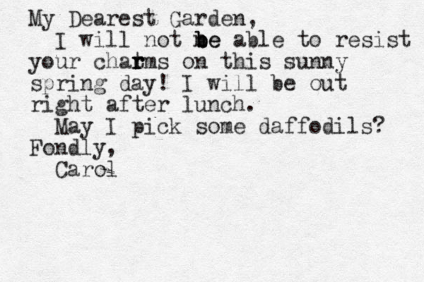 My Dearest Garden, I will not ne b b be able to resist your chat r r rms on this sunny spring day! I will be out right after lunch. May I pick some daffodils? Fondly, Carol