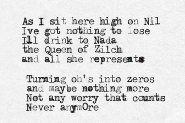 As I sit here high on Nil Ive got nothing to lose Ill drink to Nada the Queen of Zilch and all she represents Turning oh's into zeros and maybe nothing more Not any worry that counts Never anym0re