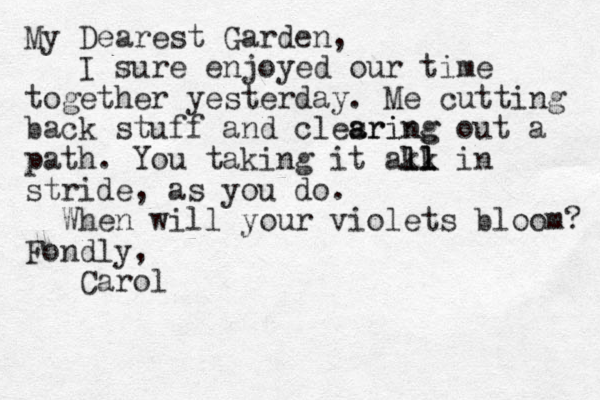 My Dearest Garden, I sure enjoyed our time together yesterday. Me cutting back stuff and clesring a aring out a path. You taking it akk ll l ll in stride, as you do. When will your violets bloom? Fondly, Carol 