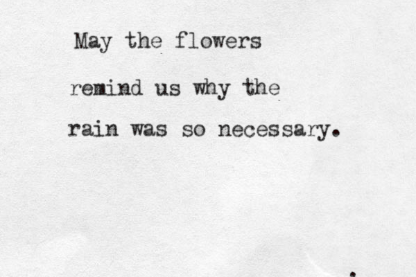 May the flowers remind us why the rain was so necessary . : 