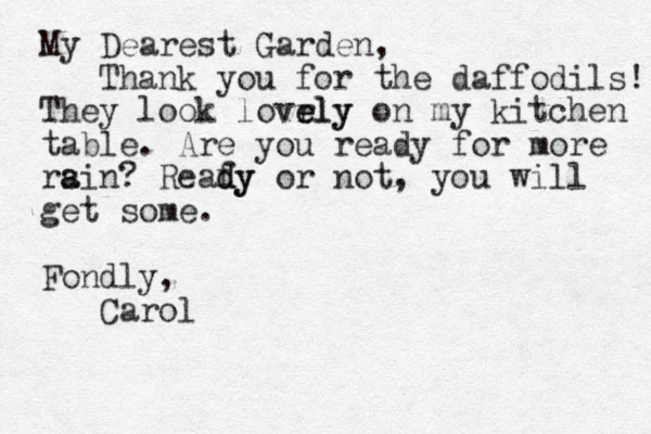 My Dearest Garden, Thank you for the daffodils! They look lovrly e ely on my kitchen table. Are you ready for more rsin? a a Reafy d dy or not, you will get some. Fondly, Carol