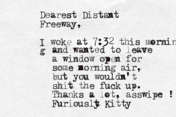 Dearest Distant Freeway, I woke at 7:32 this morning g and wanted to leave a window open for some morning air, but you wouldn't shit the fuck up. Thanks a lot, asswipe ! Furiouslt y Kitty