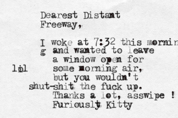 Dearest Distant Freeway, I woke at 7:32 this morning g and wanted to leave a window open for some morning air, but you wouldn't shit the fuck up. Thanks a lot, asswipe ! Furiouslt y Kitty shut- lil o