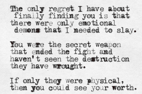 The only regret I have about finally finding you is that there were only emotional demons that I needed to slay. You were the secret weapon that ended the fight and haven't seen the destruction they have wrou ught. If only they were physical, then you could see your worth. 