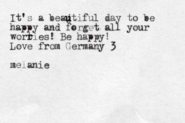 It's a beajt u u u iful day to be happy and forget all your wortie r r s! Be happy! Love from Germany 3 melanie