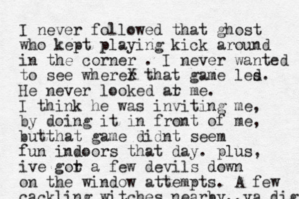 I never followed that ghost who kept playing kick around in the corner . I never wanted to see wherer X that game les d. He never looked ar t me. I think he was inviting me, by doing it in front of me, butthat game didnt seem fun indoors that day. plus, ive gor t a few devils down on the window attempts. A few cackling witches nearby..ya dig 