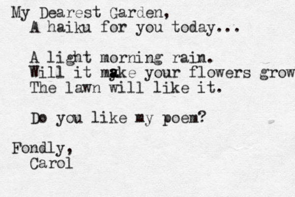 My Dearest Garden, A haiku for you today... A light morning rain. Will it my a a ake your flowers grow? The lawn will like it. Do you like my poem? Fondly, Carol