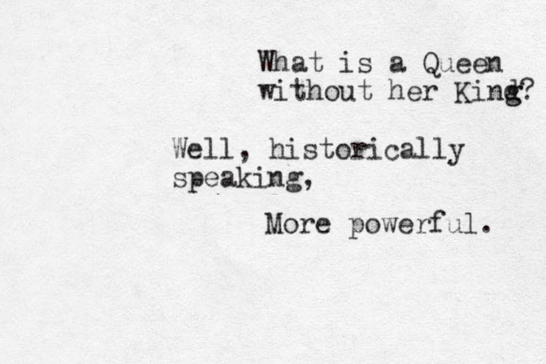 What is a Queen without her Kind g g? Well, historically speaking, More powerful. 