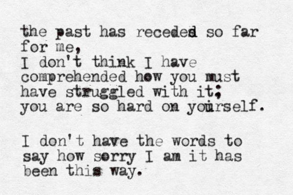 the past has recedes d d so far for me, I don't think I have comprehended how you must have struggled with it. ; you are so hard on yoirself u u . I don't have the words to say how sorry I am it has been this way. 