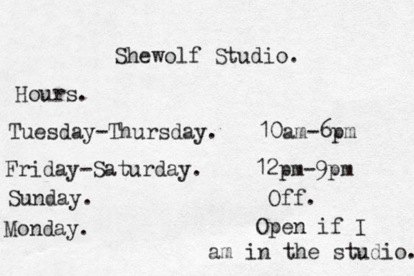 Shewolf Studio. Hours. Tuesday-Thursday . 10am-6pm Friday-Saturday. 12pm- 9pm Sunday. Off. Monday. Open if I am in the studio. 