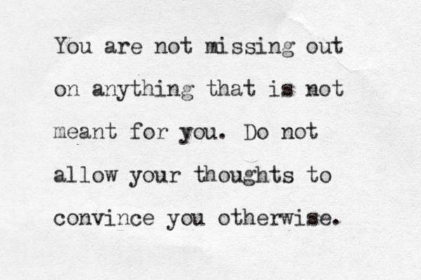 You are not missing out on anything that is not meant for you. Do not allow your thoughts to convince you otherwise.
