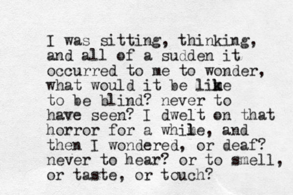 I was sitting, thinking, and all of a sudden it occurred to e m to wonder, what would it be lime k k to be blind? never to have seen? I dwelt on that horror for a whime l l , and then I wondered, or deaf? never to hear? or to smell, or taste, or touch? 