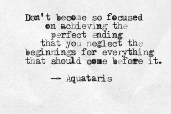 Don't become so focused on achieving the perfect ending that you neglect the beginnings for everything that should come before it. -- Aquataris