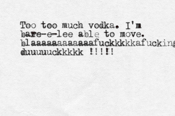 Too too much vodka. I'm bare-e-lee able to move. blaaaaaaaaaaaafuckkkkkafucking duuuuuckkkkk !!!!!