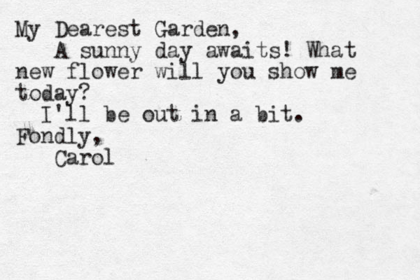 My Dearest Garden, A sunny day awaits! What new flower will you show me today? I'll be out in a bit. Fondly, Carol