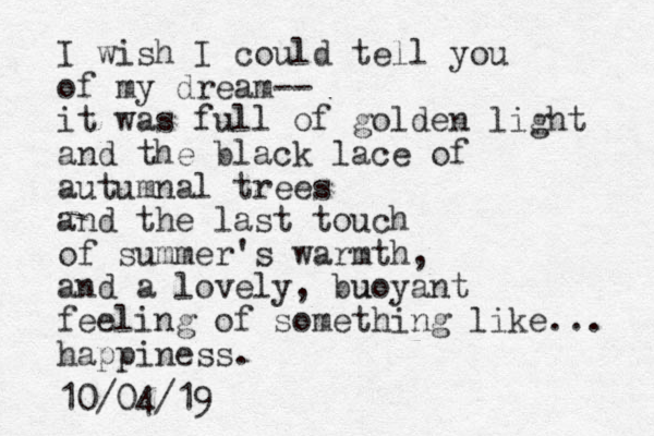 I wish I could tell you of my dream-- it was full of golden light and the black lace of autumnal trees and the last touch of summer's warmth, and a lovely, buoyant u feeling of something like... happiness. 10/04/19
