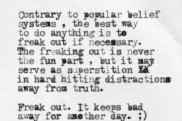 Contrary to popular belief systems , the best way to do anything is to freak out if necessary. The freaking out is neve r the fun part , but it mat y serve as superstition to XX in hard hitting distractions away from truth. Freak out. It keeps bad away for another day. ;)