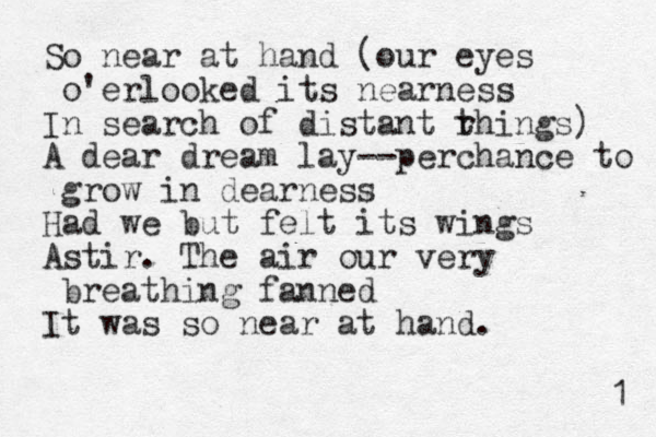 So near at hand (our eyes o'erlooked its nearness In search of distant rhings) A dear dream lay--perchance to grow in dearness Had we but felt its wings Astir. The air our ery v breathing fanned It was so near at hand. 1 t 