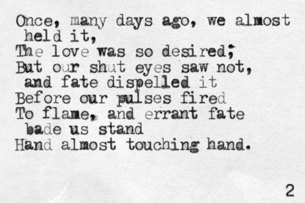 Once, many days ago, we almost held it, The love was so desired; But our shut eyes saw not, and fate dispelled it Before our pulses fired To flame, and errant fate bade us stand Hand almost touching hand. 2 