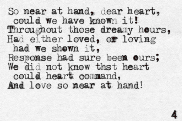 So near at hand, dear heart, could we have known it! Throughout those dreamy hours, Had either loved, or loving had we shown it, Response had sure been ours; We did not know thst heart could heart command, And love so near at hand! 4 