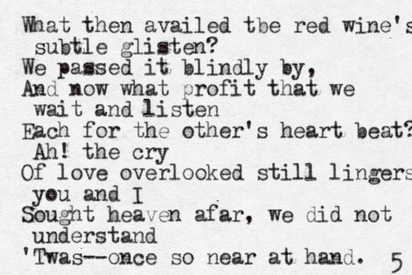 What then availed tbe red wine's subtle glisten? We passed it blindly by, And now what profit that we wait and listen Each for the other's heart beat? Ah! the cry Of love overlooked still lingers you and I Sought heaven afar, we did not understand 'Twas--once so near at hand. 5 