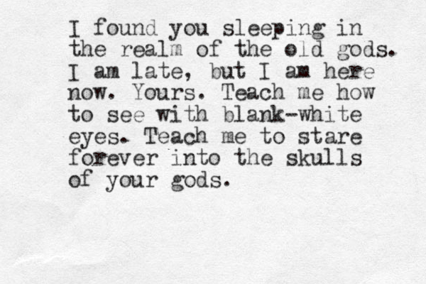 I found you sleeping in the realm of the old gods. I am late , but I am here now. Yours. Teach me how to see with blank-white eyes. Teach me to stare forever into the skulls of your gods.