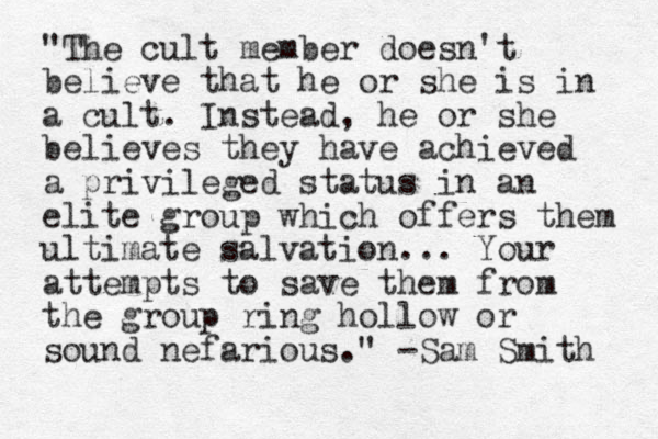"The cult member doesn't believe that he or she is in a cult. Instead, he or she believes they have achieved a privileged status in an elite group which offers them ultimate salvation... Your attempts to save them from the group ring hollow or sound nefarious." -Sam Smith 