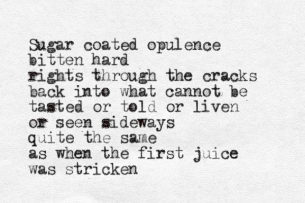 Sugar coated opulence bitten hard rights through the cracks back into what cannot be tasted or told or liven or seen sideways quite the same as when the first juice was stricken