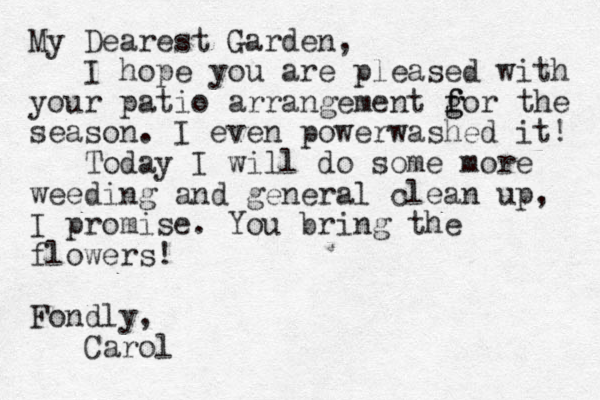 My Dearest Garden, I hope you are pleased with your patio arrangement gor the f f g season. I even powerwashed it! Today I will do some more weeding and general clean up, I promise. You bring the flowers! Fondly, Carol 