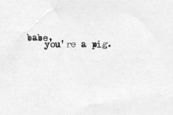 babe, you're a pig.
