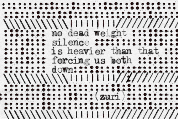 ::::::::::::::::::::::::::::::::: \\\\\\\\\\\\|||||||||//////////// :::::::: no dead weight ::::::::: :::::::: silence :::::::::::::::: :::::::: is heavier than that :::: :::::::: forcing us both :::::::: :::::::: down:::::::::::::::::::::: \\\\\\\\\\\\|||||||||//: / / //////////// ::::::::::::::::::::::::::::::::::: ::::::::::::::::::(zuri z )::::::::::: :::::::::::::::::::::::::::::::::: \\\\\\\\\\\\\|||||||////////////// ::::::::::::::::::::::::::::::::::::;; 