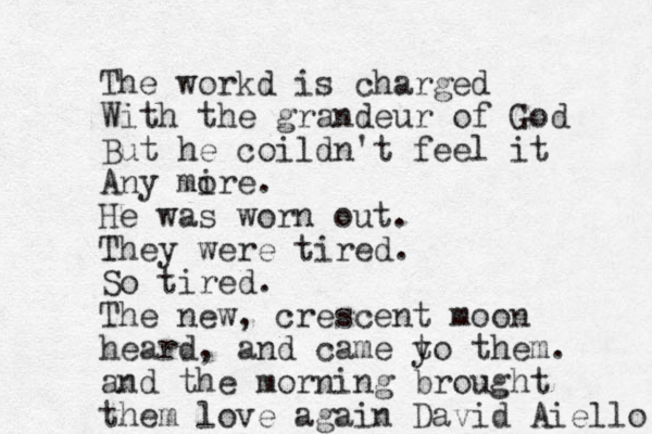 The workd is charged With the grandeur of God But he coildn't feel it Any mire o . He was worn out . They were tired. So tired. The new, crescent moon heard, and came yo them t . and the morning brought them love again David Aiello 