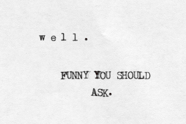 w e l l . FUNNY YOU SHOULD ASK. 