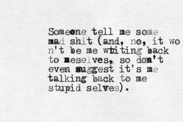 Someone tell me some mad shit (and, no, it wo n't be me wt riting back to meselves, so don't even suggest it's me talking back to me stupid selves).