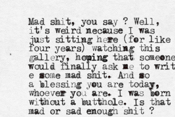 Mad shit, you say ? Well, it's weird necause I was just sitting here (for like four years) watching this gallery, hou ping ping that someone would finally ask me to write e some mad shit. And so a blessing you are today, whoever you are. I was born without a butthole. Is that mad or sad enough shit ? 