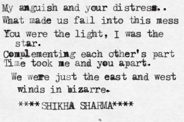 My anguish and your distress.. What made us fall into this mess You were the light, I was the star. Complementing each other's part Time took me and you apart. We were just the east and west winds in bizarre. SHIKHA SHARMA *** *** * *