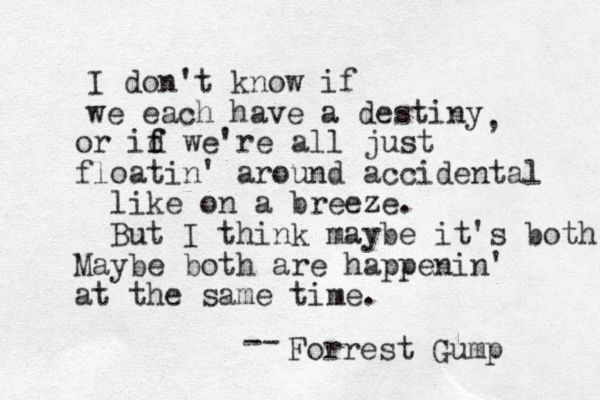 I don't know if we each have a destiny , or id f f we're all just floatin ' around accidental like on a breeze. But I think maybe it's both Maybe both are happenin' at the same time. Forrest Gump -- 