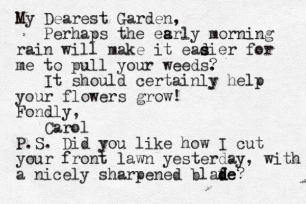 My Dearest Garden, Perhaps the esrly morning a a rain will make it eadier s s s for me to pull your weeds. ? It should certainly help your flowers grow! Fondly, Carol P.S. Did you like how I cut your front lawn yesterday, with a nicely sharpened blafe? d d de 