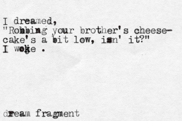 I dreamed, "Ron bbing your brother's cheese- cake's a bit low, is n' it?" I woje k k . dream fragment