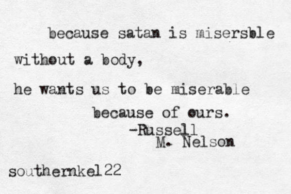 because satan is misersble without a body, he wants us to be miserable because of ours. -Russell M. Nelson southernkel22 