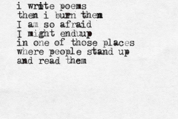 i wro ite i i i poems then i burn then m m I am so afraid I might endu up in one of those places where people stand up and read them